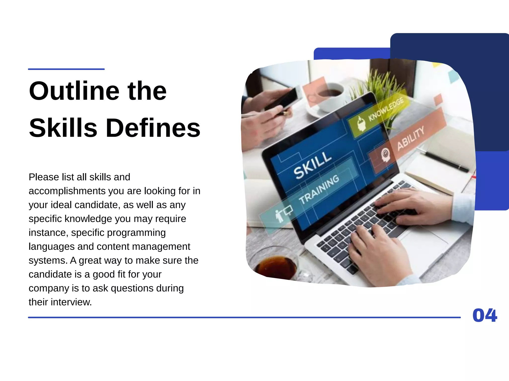 04
Outline the
Skills Defines
Please list all skills and
accomplishments you are looking for in
your ideal candidate, as well as any
specific knowledge you may require
instance, specific programming
languages and content management
systems. A great way to make sure the
candidate is a good fit for your
company is to ask questions during
their interview.
 