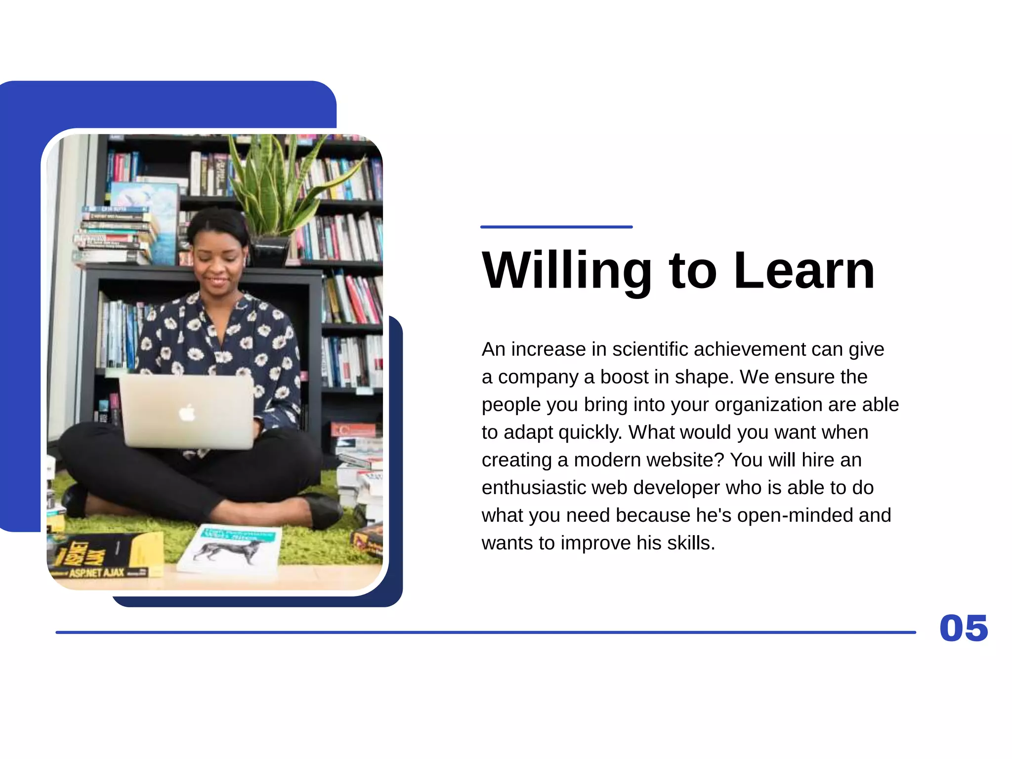 05
Willing to Learn
An increase in scientific achievement can give
a company a boost in shape. We ensure the
people you bring into your organization are able
to adapt quickly. What would you want when
creating a modern website? You will hire an
enthusiastic web developer who is able to do
what you need because he's open-minded and
wants to improve his skills.
 