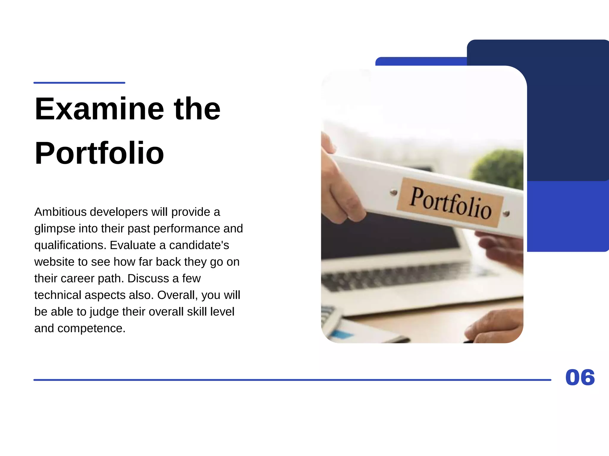 06
Examine the
Portfolio
Ambitious developers will provide a
glimpse into their past performance and
qualifications. Evaluate a candidate's
website to see how far back they go on
their career path. Discuss a few
technical aspects also. Overall, you will
be able to judge their overall skill level
and competence.
 