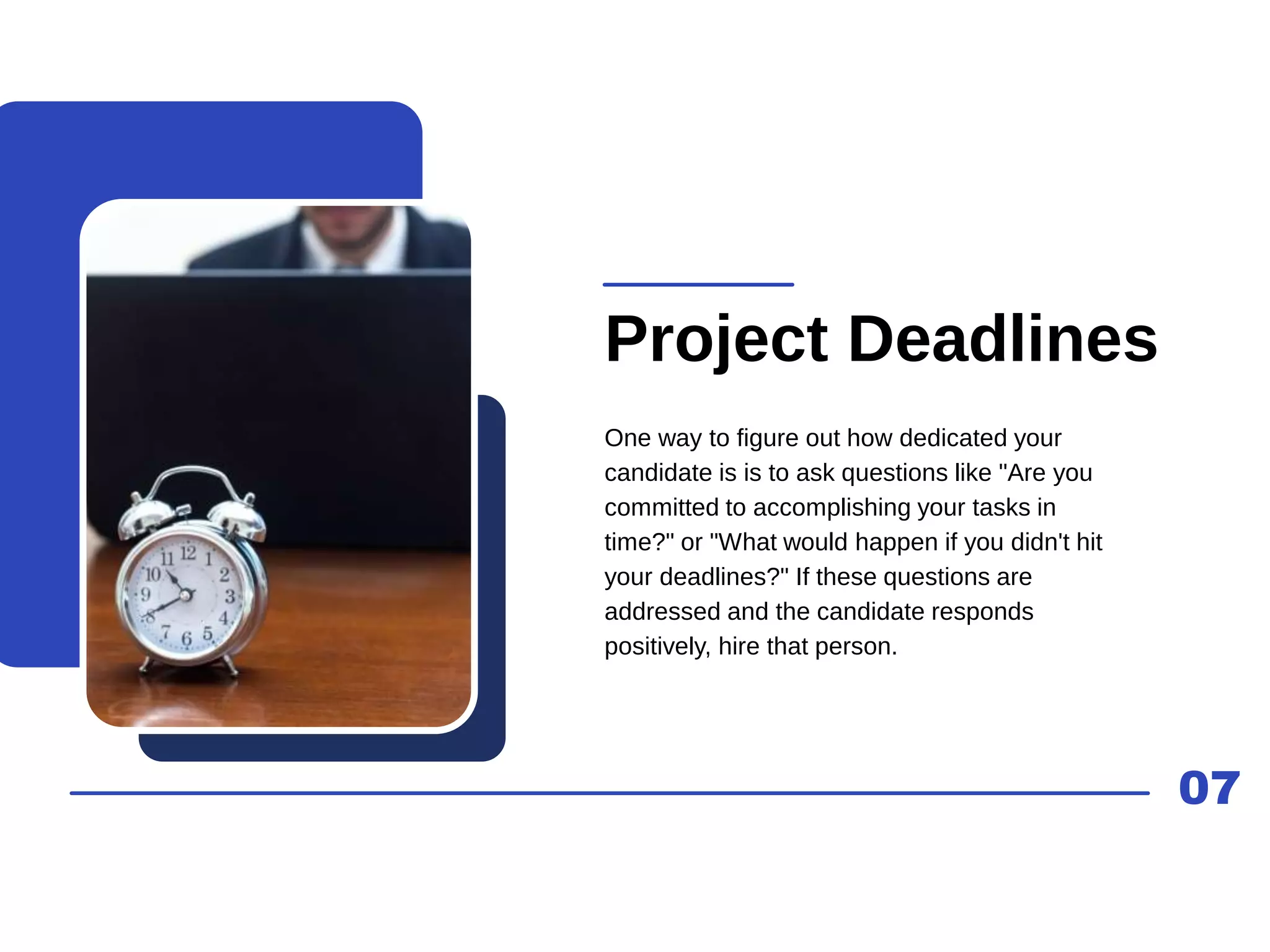 07
Project Deadlines
One way to figure out how dedicated your
candidate is is to ask questions like "Are you
committed to accomplishing your tasks in
time?" or "What would happen if you didn't hit
your deadlines?" If these questions are
addressed and the candidate responds
positively, hire that person.
 