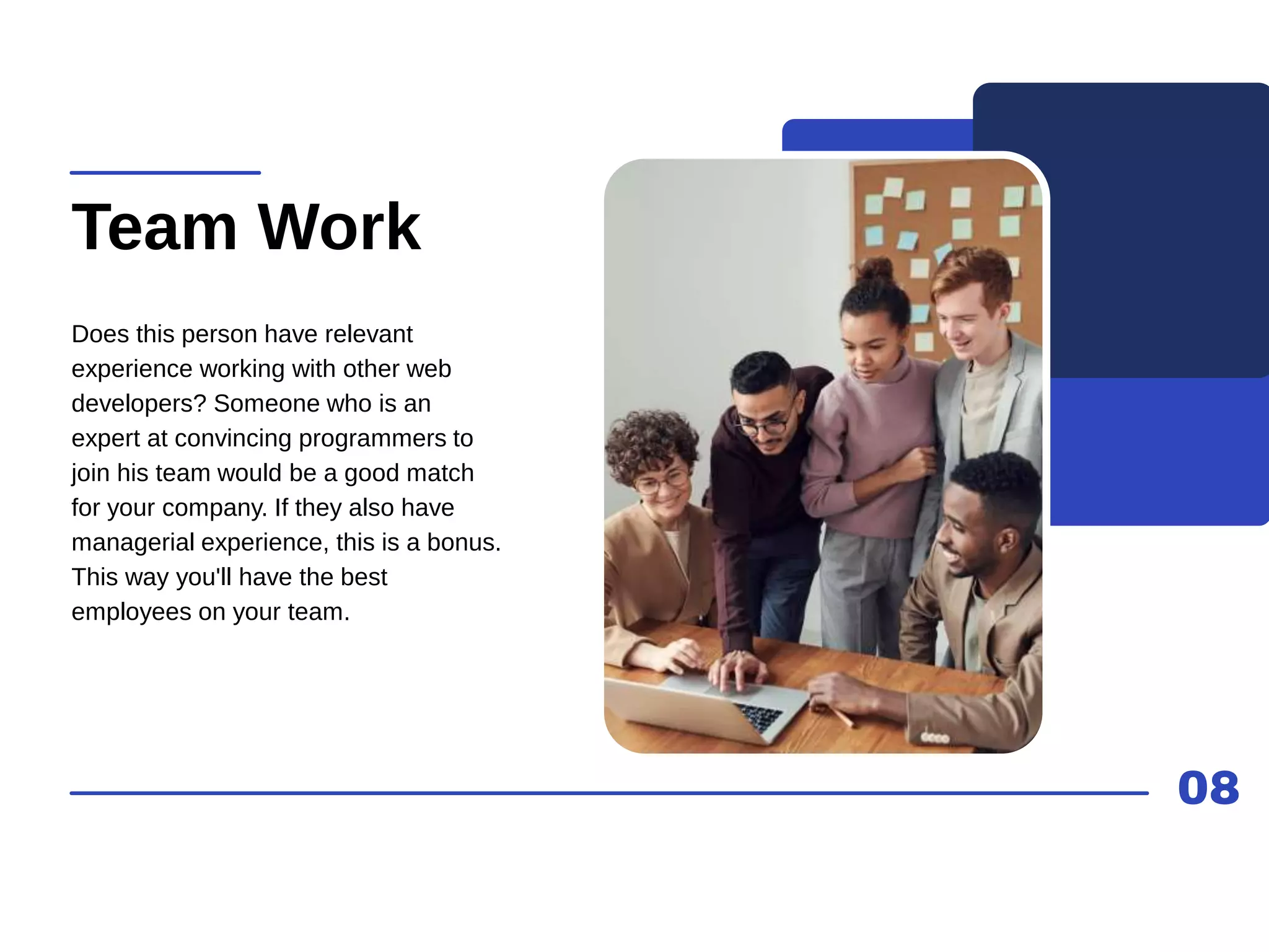 08
Team Work
Does this person have relevant
experience working with other web
developers? Someone who is an
expert at convincing programmers to
join his team would be a good match
for your company. If they also have
managerial experience, this is a bonus.
This way you'll have the best
employees on your team.
 
