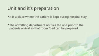 Unit and it’s preparation
 It is a place where the patient is kept during hospital stay.
 The admitting department notifies the unit prior to the
patients arrival so that room /bed can be prepared.
 