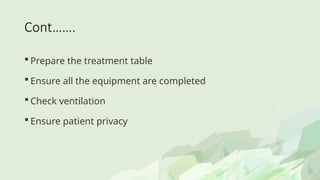 Cont…….
 Prepare the treatment table
 Ensure all the equipment are completed
 Check ventilation
 Ensure patient privacy
 