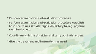  Perform examination and evaluation procedure
 Perform examination and evaluation procedure establish
base line values like vital signs, do history taking, physical
examination etc.
 Coordinate with the physician and carry out initial orders
 Give the treatment and instructions as need
 
