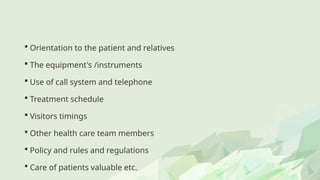  Orientation to the patient and relatives
 The equipment's /instruments
 Use of call system and telephone
 Treatment schedule
 Visitors timings
 Other health care team members
 Policy and rules and regulations
 Care of patients valuable etc.
 