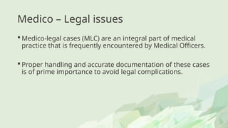 Medico – Legal issues
 Medico-legal cases (MLC) are an integral part of medical
practice that is frequently encountered by Medical Officers.
 Proper handling and accurate documentation of these cases
is of prime importance to avoid legal complications.
 
