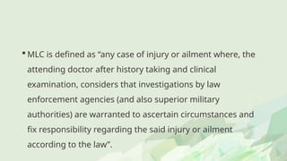  MLC is defined as “any case of injury or ailment where, the
attending doctor after history taking and clinical
examination, considers that investigations by law
enforcement agencies (and also superior military
authorities) are warranted to ascertain circumstances and
fix responsibility regarding the said injury or ailment
according to the law”.
 