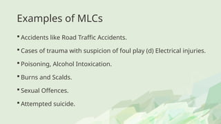 Examples of MLCs
 Accidents like Road Traffic Accidents.
 Cases of trauma with suspicion of foul play (d) Electrical injuries.
 Poisoning, Alcohol Intoxication.
 Burns and Scalds.
 Sexual Offences.
 Attempted suicide.
 