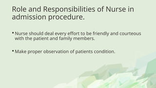 Role and Responsibilities of Nurse in
admission procedure.
 Nurse should deal every effort to be friendly and courteous
with the patient and family members.
 Make proper observation of patients condition.
 