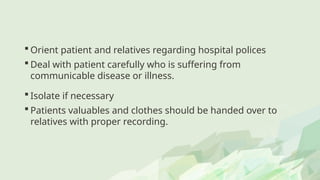  Orient patient and relatives regarding hospital polices
 Deal with patient carefully who is suffering from
communicable disease or illness.
 Isolate if necessary
 Patients valuables and clothes should be handed over to
relatives with proper recording.
 