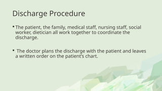 Discharge Procedure
 The patient, the family, medical staff, nursing staff, social
worker, dietician all work together to coordinate the
discharge.
 The doctor plans the discharge with the patient and leaves
a written order on the patient’s chart.
 