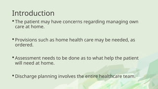 Introduction
 The patient may have concerns regarding managing own
care at home.
 Provisions such as home health care may be needed, as
ordered.
 Assessment needs to be done as to what help the patient
will need at home.
 Discharge planning involves the entire healthcare team.
 