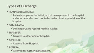 Types of Discharge
 PLANNED DISCHARGE:-
Patient completes the initial, actual management in the hospital
and now he or she need not to be under direct supervision of that
hospital.
 DAMA/LAMA:
Discharge/Leave Against Medical Advice.
 TRANSFER:
Transfer to other unit or hospital.
 ABSCOND:
Abscond from Hospital.
 REFFERAL :
Referred for further management.
 