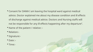  Consent for DAMA I am leaving the hospital ward against medical
advice. Doctor explained me about my disease condition and ill effects
of discharge against medical advice. Doctors and Nursing staffs will
not be responsible for any ill effects happening after my departure”.
 Name of the patient / relative :-
 Relation:-
 Signature:-
 Date :-
 Time:-
 