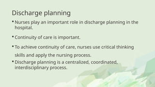 Discharge planning
 Nurses play an important role in discharge planning in the
hospital.
 Continuity of care is important.
 To achieve continuity of care, nurses use critical thinking
skills and apply the nursing process.
 Discharge planning is a centralized, coordinated,
interdisciplinary process.
 