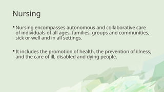 Nursing
 Nursing encompasses autonomous and collaborative care
of individuals of all ages, families, groups and communities,
sick or well and in all settings.
 It includes the promotion of health, the prevention of illness,
and the care of ill, disabled and dying people.
 