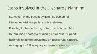 Steps involved in the Discharge Planning
 Evaluation of the patient by qualified personnel.
 Discussion with the patient or his relatives.
 Planning for homecoming or transfer to other place.
 Determining if caregiver training or for other support.
 Referrals to home care agency or appropriate support.
 Arranging for follow-up appointments or tests.
 