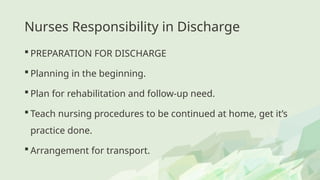 Nurses Responsibility in Discharge
 PREPARATION FOR DISCHARGE
 Planning in the beginning.
 Plan for rehabilitation and follow-up need.
 Teach nursing procedures to be continued at home, get it’s
practice done.
 Arrangement for transport.
 
