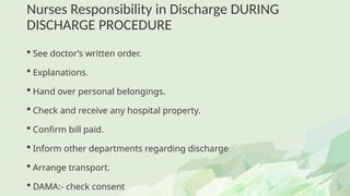 Nurses Responsibility in Discharge DURING
DISCHARGE PROCEDURE
 See doctor’s written order.
 Explanations.
 Hand over personal belongings.
 Check and receive any hospital property.
 Confirm bill paid.
 Inform other departments regarding discharge
 Arrange transport.
 DAMA:- check consent
 