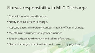 Nurses responsibility in MLC Discharge
 Check for medico legal history.
 Notify medical officer in charge.
 Abscond cases immediately contact medical officer in charge.
 Maintain all documents in a proper manner.
 Take in written handing over and taking of articles.
 Never discharge patient without written order by physician.
 