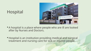 Hospital
 A hospital is a place where people who are ill are looked
after by Nurses and Doctors.
 Hospital is an institution providing medical and surgical
treatment and nursing care for sick or injured people.
 