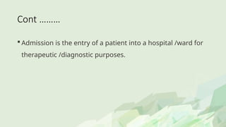 Cont ………
 Admission is the entry of a patient into a hospital /ward for
therapeutic /diagnostic purposes.
 