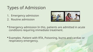 Types of Admission
1. Emergency admission
2. Routine admission
 Emergency admission In this, patients are admitted in acute
conditions requiring immediate treatment.
 Examples. Patient with RTA, Poisoning, burns and cardiac or
respiratory emergency.
 