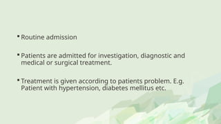  Routine admission
 Patients are admitted for investigation, diagnostic and
medical or surgical treatment.
 Treatment is given according to patients problem. E.g.
Patient with hypertension, diabetes mellitus etc.
 