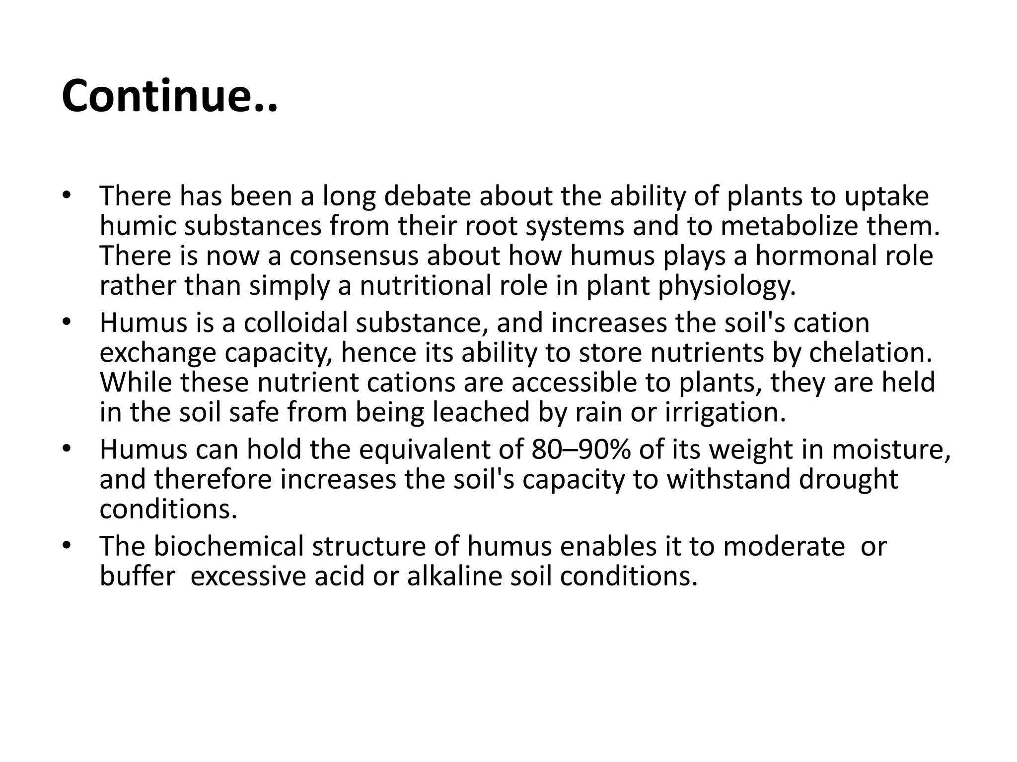 Continue..
• There has been a long debate about the ability of plants to uptake
humic substances from their root systems and to metabolize them.
There is now a consensus about how humus plays a hormonal role
rather than simply a nutritional role in plant physiology.
• Humus is a colloidal substance, and increases the soil's cation
exchange capacity, hence its ability to store nutrients by chelation.
While these nutrient cations are accessible to plants, they are held
in the soil safe from being leached by rain or irrigation.
• Humus can hold the equivalent of 80–90% of its weight in moisture,
and therefore increases the soil's capacity to withstand drought
conditions.
• The biochemical structure of humus enables it to moderate or
buffer excessive acid or alkaline soil conditions.
 