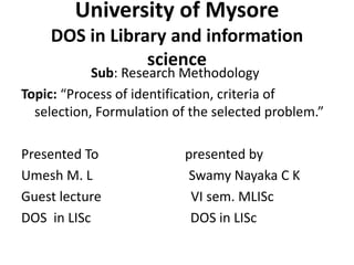 University of Mysore
DOS in Library and information
science
Sub: Research Methodology
Topic: “Process of identification, criteria of
selection, Formulation of the selected problem.”
Presented To presented by
Umesh M. L Swamy Nayaka C K
Guest lecture VI sem. MLISc
DOS in LISc DOS in LISc
 