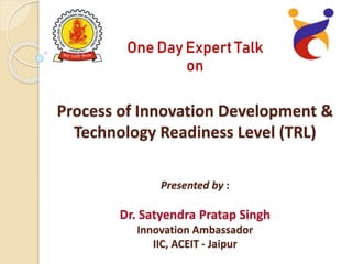 One Day Expert Talk
on
Process of Innovation Development &
Technology Readiness Level (TRL)
Presented by :
Dr. Satyendra Pratap Singh
Innovation Ambassador
IIC, ACEIT - Jaipur
 