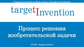 2015© Target Invention
Practice of inventive problem solving. Consulting and training
Процесс решения
изобретательской задачи
 