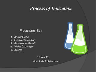 Process of Ionization
Presenting By :-
1. Ankkit Ghag
2. Hritika Ghosalkar
3. Aakanksha Ghadi
4. Vidhit Chotaliya
5. Sanket
Muchhala Polytechnic
1St Year EJ
 
