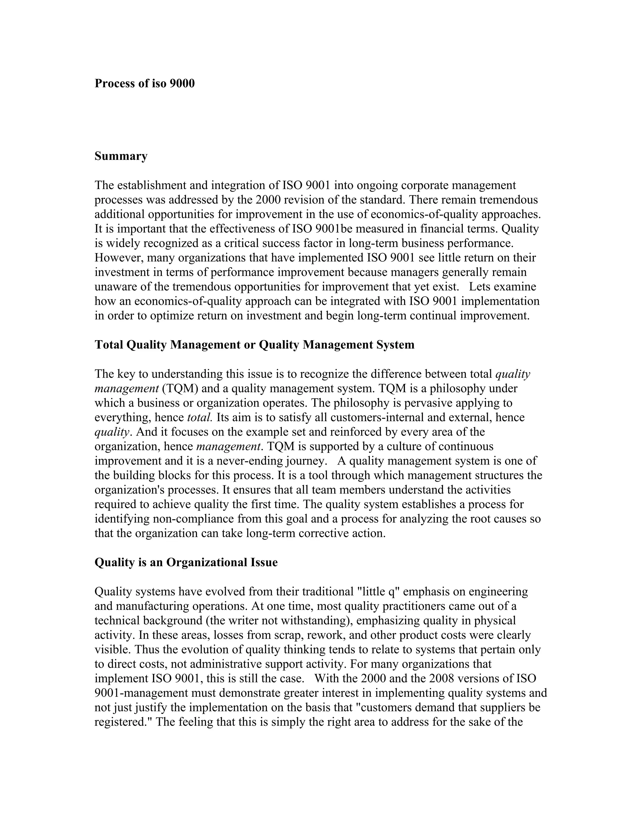 Process of iso 9000




Summary

The establishment and integration of ISO 9001 into ongoing corporate management
processes was addressed by the 2000 revision of the standard. There remain tremendous
additional opportunities for improvement in the use of economics-of-quality approaches.
It is important that the effectiveness of ISO 9001be measured in financial terms. Quality
is widely recognized as a critical success factor in long-term business performance.
However, many organizations that have implemented ISO 9001 see little return on their
investment in terms of performance improvement because managers generally remain
unaware of the tremendous opportunities for improvement that yet exist. Lets examine
how an economics-of-quality approach can be integrated with ISO 9001 implementation
in order to optimize return on investment and begin long-term continual improvement.

Total Quality Management or Quality Management System

The key to understanding this issue is to recognize the difference between total quality
management (TQM) and a quality management system. TQM is a philosophy under
which a business or organization operates. The philosophy is pervasive applying to
everything, hence total. Its aim is to satisfy all customers-internal and external, hence
quality. And it focuses on the example set and reinforced by every area of the
organization, hence management. TQM is supported by a culture of continuous
improvement and it is a never-ending journey. A quality management system is one of
the building blocks for this process. It is a tool through which management structures the
organization's processes. It ensures that all team members understand the activities
required to achieve quality the first time. The quality system establishes a process for
identifying non-compliance from this goal and a process for analyzing the root causes so
that the organization can take long-term corrective action.

Quality is an Organizational Issue

Quality systems have evolved from their traditional "little q" emphasis on engineering
and manufacturing operations. At one time, most quality practitioners came out of a
technical background (the writer not withstanding), emphasizing quality in physical
activity. In these areas, losses from scrap, rework, and other product costs were clearly
visible. Thus the evolution of quality thinking tends to relate to systems that pertain only
to direct costs, not administrative support activity. For many organizations that
implement ISO 9001, this is still the case. With the 2000 and the 2008 versions of ISO
9001-management must demonstrate greater interest in implementing quality systems and
not just justify the implementation on the basis that "customers demand that suppliers be
registered." The feeling that this is simply the right area to address for the sake of the
 