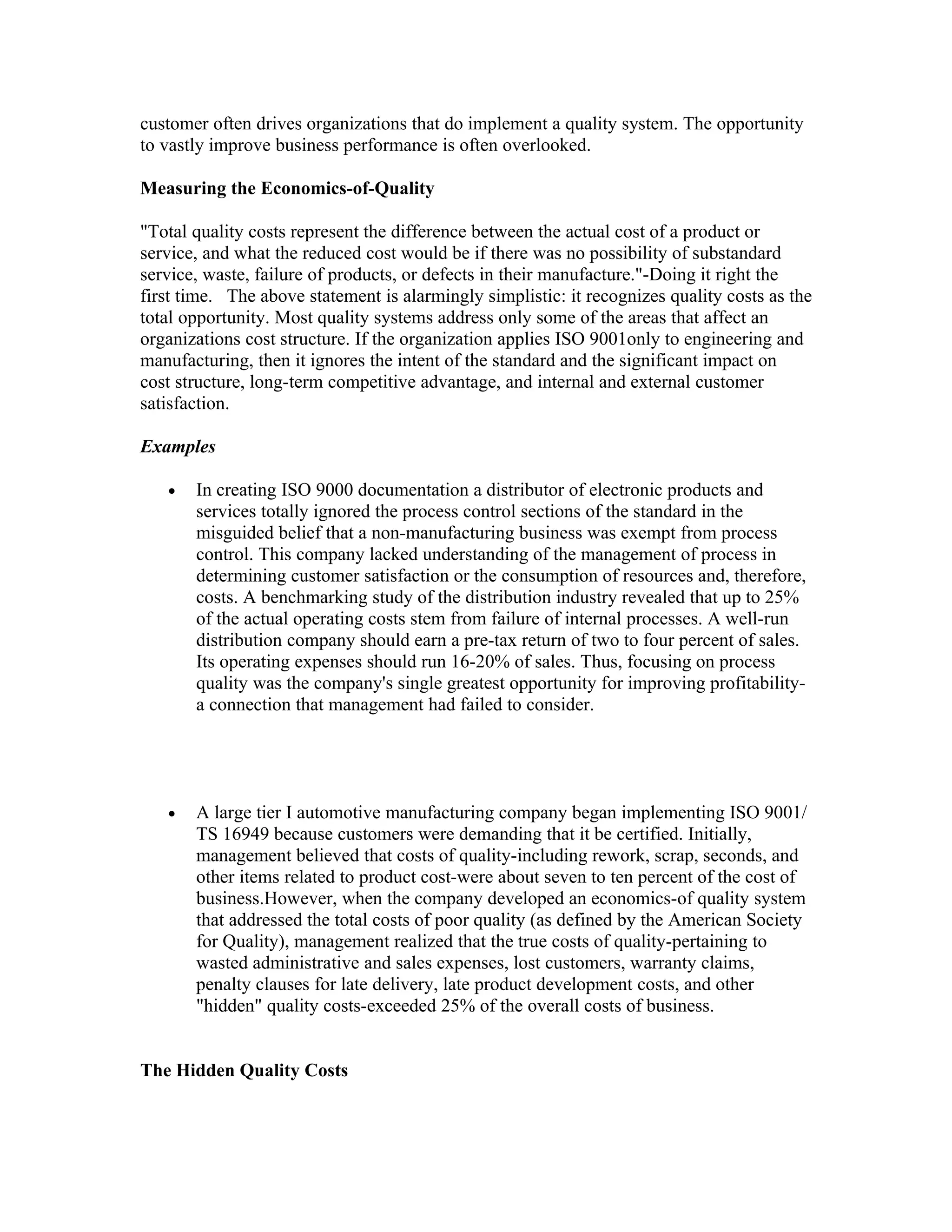 customer often drives organizations that do implement a quality system. The opportunity
to vastly improve business performance is often overlooked.

Measuring the Economics-of-Quality

"Total quality costs represent the difference between the actual cost of a product or
service, and what the reduced cost would be if there was no possibility of substandard
service, waste, failure of products, or defects in their manufacture."-Doing it right the
first time. The above statement is alarmingly simplistic: it recognizes quality costs as the
total opportunity. Most quality systems address only some of the areas that affect an
organizations cost structure. If the organization applies ISO 9001only to engineering and
manufacturing, then it ignores the intent of the standard and the significant impact on
cost structure, long-term competitive advantage, and internal and external customer
satisfaction.

Examples

   •   In creating ISO 9000 documentation a distributor of electronic products and
       services totally ignored the process control sections of the standard in the
       misguided belief that a non-manufacturing business was exempt from process
       control. This company lacked understanding of the management of process in
       determining customer satisfaction or the consumption of resources and, therefore,
       costs. A benchmarking study of the distribution industry revealed that up to 25%
       of the actual operating costs stem from failure of internal processes. A well-run
       distribution company should earn a pre-tax return of two to four percent of sales.
       Its operating expenses should run 16-20% of sales. Thus, focusing on process
       quality was the company's single greatest opportunity for improving profitability-
       a connection that management had failed to consider.




   •   A large tier I automotive manufacturing company began implementing ISO 9001/
       TS 16949 because customers were demanding that it be certified. Initially,
       management believed that costs of quality-including rework, scrap, seconds, and
       other items related to product cost-were about seven to ten percent of the cost of
       business.However, when the company developed an economics-of quality system
       that addressed the total costs of poor quality (as defined by the American Society
       for Quality), management realized that the true costs of quality-pertaining to
       wasted administrative and sales expenses, lost customers, warranty claims,
       penalty clauses for late delivery, late product development costs, and other
       "hidden" quality costs-exceeded 25% of the overall costs of business.


The Hidden Quality Costs
 