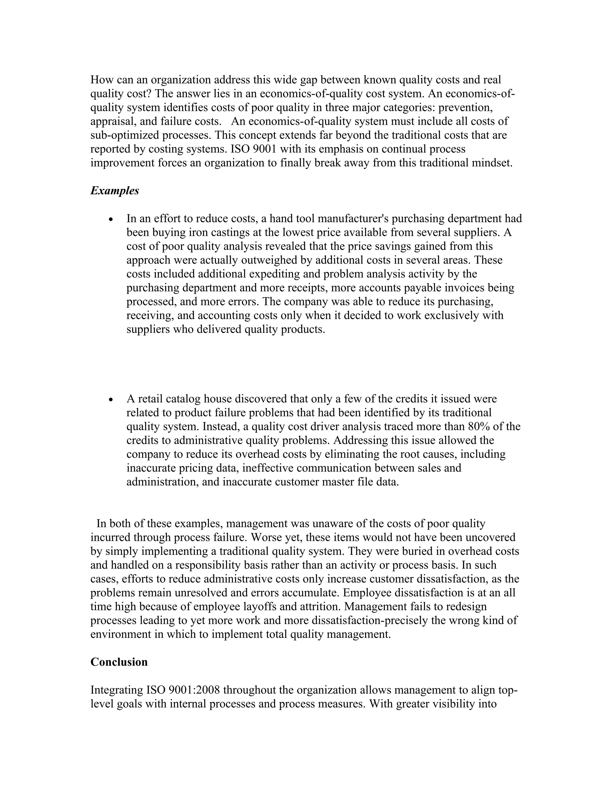 How can an organization address this wide gap between known quality costs and real
quality cost? The answer lies in an economics-of-quality cost system. An economics-of-
quality system identifies costs of poor quality in three major categories: prevention,
appraisal, and failure costs. An economics-of-quality system must include all costs of
sub-optimized processes. This concept extends far beyond the traditional costs that are
reported by costing systems. ISO 9001 with its emphasis on continual process
improvement forces an organization to finally break away from this traditional mindset.

Examples

   •   In an effort to reduce costs, a hand tool manufacturer's purchasing department had
       been buying iron castings at the lowest price available from several suppliers. A
       cost of poor quality analysis revealed that the price savings gained from this
       approach were actually outweighed by additional costs in several areas. These
       costs included additional expediting and problem analysis activity by the
       purchasing department and more receipts, more accounts payable invoices being
       processed, and more errors. The company was able to reduce its purchasing,
       receiving, and accounting costs only when it decided to work exclusively with
       suppliers who delivered quality products.




   •   A retail catalog house discovered that only a few of the credits it issued were
       related to product failure problems that had been identified by its traditional
       quality system. Instead, a quality cost driver analysis traced more than 80% of the
       credits to administrative quality problems. Addressing this issue allowed the
       company to reduce its overhead costs by eliminating the root causes, including
       inaccurate pricing data, ineffective communication between sales and
       administration, and inaccurate customer master file data.


  In both of these examples, management was unaware of the costs of poor quality
incurred through process failure. Worse yet, these items would not have been uncovered
by simply implementing a traditional quality system. They were buried in overhead costs
and handled on a responsibility basis rather than an activity or process basis. In such
cases, efforts to reduce administrative costs only increase customer dissatisfaction, as the
problems remain unresolved and errors accumulate. Employee dissatisfaction is at an all
time high because of employee layoffs and attrition. Management fails to redesign
processes leading to yet more work and more dissatisfaction-precisely the wrong kind of
environment in which to implement total quality management.

Conclusion

Integrating ISO 9001:2008 throughout the organization allows management to align top-
level goals with internal processes and process measures. With greater visibility into
 