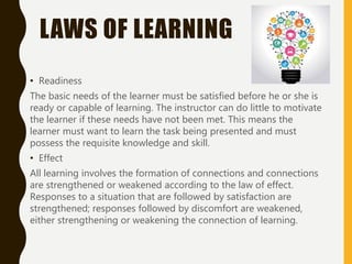 LAWS OF LEARNING
• Readiness
The basic needs of the learner must be satisfied before he or she is
ready or capable of learning. The instructor can do little to motivate
the learner if these needs have not been met. This means the
learner must want to learn the task being presented and must
possess the requisite knowledge and skill.
• Effect
All learning involves the formation of connections and connections
are strengthened or weakened according to the law of effect.
Responses to a situation that are followed by satisfaction are
strengthened; responses followed by discomfort are weakened,
either strengthening or weakening the connection of learning.
 