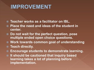  Teacher works as a facilitator on IBL.
 Place the need and ideas of the student in
center.
 Do not wait for the perfect question, pose
multiple ended open choice questions.
 Work towards common goal of understanding
 Teach directly.
 Encourage students to demonstrate learning.
 It should be cautioned that inquiry based
learning takes a lot of planning before
implementation.
 