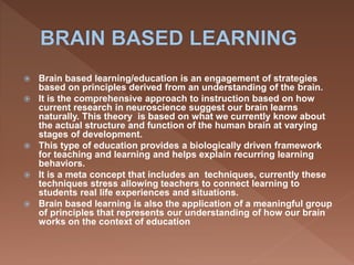  Brain based learning/education is an engagement of strategies
based on principles derived from an understanding of the brain.
 It is the comprehensive approach to instruction based on how
current research in neuroscience suggest our brain learns
naturally. This theory is based on what we currently know about
the actual structure and function of the human brain at varying
stages of development.
 This type of education provides a biologically driven framework
for teaching and learning and helps explain recurring learning
behaviors.
 It is a meta concept that includes an techniques, currently these
techniques stress allowing teachers to connect learning to
students real life experiences and situations.
 Brain based learning is also the application of a meaningful group
of principles that represents our understanding of how our brain
works on the context of education
 