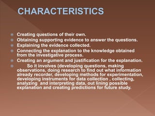  Creating questions of their own.
 Obtaining supporting evidence to answer the questions.
 Explaining the evidence collected.
 Connecting the explanation to the knowledge obtained
from the investigative process.
 Creating an argument and justification for the explanation.
 So it involves (developing questions, making
observations, doing research to find out what information
already recorder, developing methods for experimentation,
developing instruments for data collection , collecting,
analyzing and interpreting data, out lining possible
explanation and creating predictions for future study.
 