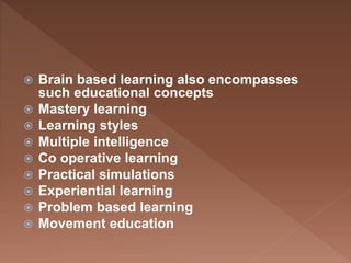  Brain based learning also encompasses
such educational concepts
 Mastery learning
 Learning styles
 Multiple intelligence
 Co operative learning
 Practical simulations
 Experiential learning
 Problem based learning
 Movement education
 