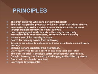  The brain perceives whole and part simultaneously.
 The brain is a parallel processor which can perform activities at once.
 Information is stored in multiple areas of the brain and is retrieved
through multiple memory and neural pathway.
 Learning engages the whole body, all learning is mind body
movements,food attention cycles, chemicals module learning.
 Human’s search for meaning is innate.
 Search for meaning comes from patterning.
 Emotions are critical to patterning and drive out attention ,meaning and
memory
 Meaning is more important than information.
 Learning involves focused attention and peripheral perception.
 The brain is social , it develops better in concert with other brains.
 Complex learning is enhanced by challenging and inhibited by stress.
 Every brain is uniquely organized.
 Learning is developmental.
 