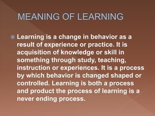  Learning is a change in behavior as a
result of experience or practice. It is
acquisition of knowledge or skill in
something through study, teaching,
instruction or experiences. It is a process
by which behavior is changed shaped or
controlled. Learning is both a process
and product the process of learning is a
never ending process.
 