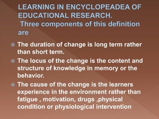  The duration of change is long term rather
than short term.
 The locus of the change is the content and
structure of knowledge in memory or the
behavior.
 The cause of the change is the learners
experience in the environment rather than
fatigue , motivation, drugs ,physical
condition or physiological intervention
 