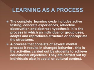  The complete learning cycle includes active
testing, concrete experiences, reflective
observation and abstract hypothesis. It is the
process in which an individual or group uses,
adapts and reproduces structure or appropriate
the structures.
 A process that consists of several mental
process it results in changed behavior . this is
the activities carried out by students to achieve
educational objectives. They are carried out by
individuals also in social or cultural context.
 