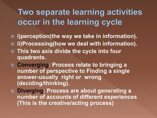  i)perception(the way we take in information).
 ii)Processing(how we deal with information).
 This two axis divide the cycle into four
quadrants.
 Converging: Process relate to bringing a
number of perspective to Finding a single
answer-usually right or wrong
(deciding/thinking).
 Diverging: Process are about generating a
number of accounts of different experiences
(This is the creative/acting process)
 