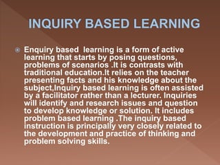  Enquiry based learning is a form of active
learning that starts by posing questions,
problems of scenarios .It is contrasts with
traditional education.It relies on the teacher
presenting facts and his knowledge about the
subject,Inquiry based learning is often assisted
by a facilitator rather than a lecturer. Inquiries
will identify and research issues and question
to develop knowledge or solution. It includes
problem based learning .The inquiry based
instruction is principally very closely related to
the development and practice of thinking and
problem solving skills.
 