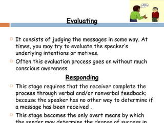 Evaluating It consists of judging the messages in some way. At times, you may try to evaluate the speaker’s underlying intentions or motives. Often this evaluation process goes on without much conscious awareness.  Responding This stage requires that the receiver complete the process through verbal and/or nonverbal feedback; because the speaker has no other way to determine if a message has been received . This stage becomes the only overt means by which the sender may determine the degree of success in transmitting the message. 