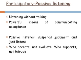 Participatory- Passive listening Listening without talking Powerful means of communicating acceptance Passive listener: suspends judgment and just listens Who accepts, not evaluate. Who supports, not intrude 