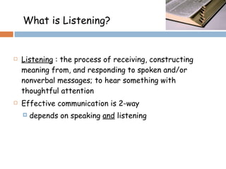 Listening  : the process of receiving, constructing meaning from, and responding to spoken and/or nonverbal messages; to hear something with thoughtful attention  Effective communication is 2-way depends on speaking  and  listening What is Listening?  